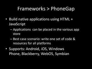 Frameworks > PhoneGap
• Build native applications using HTML +
  JavaScript
  – Applications can be placed in the various app
    store
  – Best case scenario: write one set of code &
    resources for all platforms
• Supports: Android, iOS, Windows
  Phone, Blackberry, WebOS, Symbian
 