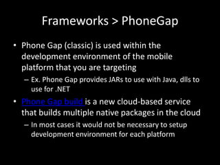 Frameworks > PhoneGap
• Phone Gap (classic) is used within the
  development environment of the mobile
  platform that you are targeting
  – Ex. Phone Gap provides JARs to use with Java, dlls to
    use for .NET
• Phone Gap build is a new cloud-based service
  that builds multiple native packages in the cloud
  – In most cases it would not be necessary to setup
    development environment for each platform
 