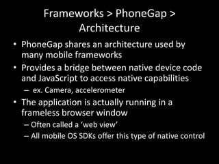 Frameworks > PhoneGap >
             Architecture
• PhoneGap shares an architecture used by
  many mobile frameworks
• Provides a bridge between native device code
  and JavaScript to access native capabilities
  – ex. Camera, accelerometer
• The application is actually running in a
  frameless browser window
  – Often called a ‘web view’
  – All mobile OS SDKs offer this type of native control
 