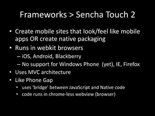 Frameworks > Sencha Touch 2
• Create mobile sites that look/feel like mobile
  apps OR create native packaging
• Runs in webkit browsers
   – iOS, Android, Blackberry
   – No support for Windows Phone (yet), IE, Firefox
• Uses MVC architecture
• Like Phone Gap
  • uses ‘bridge’ between JavaScript and Native code
  • code runs in chrome-less webview (browser)
 