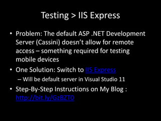 Testing > IIS Express
• Problem: The default ASP .NET Development
  Server (Cassini) doesn’t allow for remote
  access – something required for testing
  mobile devices
• One Solution: Switch to IIS Express
  – Will be default server in Visual Studio 11
• Step-By-Step Instructions on My Blog :
  http://bit.ly/GzBZT0
 