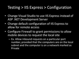 Testing > IIS Express > Configuration
• Change Visual Studio to use IIS Express instead of
  ASP .NET Development Server
• Change default configuration of IIS Express to
  allow for remote access
• Configure Firewall to grant permissions to allow
  mobile devices to request the local site
  – Ex. Allow inbound requests on a particular port
    number, provided that the computers are on the local
    subnet and the computer is on a network marked as
    Private
 
