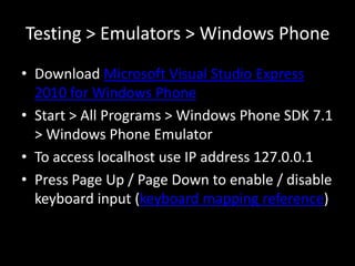 Testing > Emulators > Windows Phone
• Download Microsoft Visual Studio Express
  2010 for Windows Phone
• Start > All Programs > Windows Phone SDK 7.1
  > Windows Phone Emulator
• To access localhost use IP address 127.0.0.1
• Press Page Up / Page Down to enable / disable
  keyboard input (keyboard mapping reference)
 
