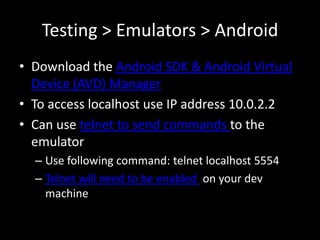 Testing > Emulators > Android
• Download the Android SDK & Android Virtual
  Device (AVD) Manager
• To access localhost use IP address 10.0.2.2
• Can use telnet to send commands to the
  emulator
  – Use following command: telnet localhost 5554
  – Telnet will need to be enabled on your dev
    machine
 