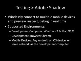 Testing > Adobe Shadow
• Wirelessly connect to multiple mobile devices
  and preview, inspect, debug in real time
• Supported Environments:
  – Development Computer: Windows 7 & Mac OS X
  – Development Browser: Chrome
  – Mobile Devices: Any Android or iOS device, on
    same network as the development computer
 