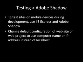 Testing > Adobe Shadow
• To test sites on mobile devices during
  development, use IIS Express and Adobe
  Shadow
• Change default configuration of web site or
  web project to use computer name or IP
  address instead of localhost
 
