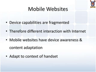 Mobile Websites

• Device capabilities are fragmented

• Therefore different interaction with Internet

• Mobile websites have device awareness &
  content adaptation

• Adapt to context of handset
 