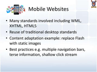 Mobile Websites
• Many standards involved including WML,
  XHTML, HTML5
• Reuse of traditional desktop standards
• Content adaptation example: replace Flash
  with static images
• Best practices e.g. multiple navigation bars,
  terse information, shallow click stream
 