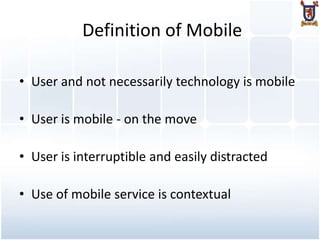 Definition of Mobile

• User and not necessarily technology is mobile

• User is mobile - on the move

• User is interruptible and easily distracted

• Use of mobile service is contextual
 