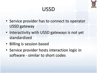 USSD
• Service provider has to connect to operator
  USSD gateway
• Interactivity with USSD gateways is not yet
  standardized
• Billing is session based
• Service provider hosts interaction logic in
  software - similar to short codes
 