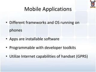 Mobile Applications

• Different frameworks and OS running on
  phones

• Apps are installable software

• Programmable with developer toolkits

• Utilize Internet capabilities of handset (GPRS)
 