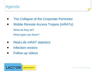 Agenda
● 

The Collapse of the Corporate Perimeter

● 

Mobile Remote Access Trojans (mRATs)
What do they do?
What types are there?

● 

Real-Life mRAT statistics

● 

Infection vectors

● 

Follow up videos

 