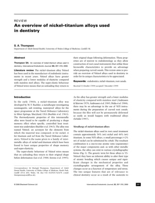 IEJ339.fm Page 297 Saturday, June 10, 2000 8:50 AM




         REVIEW
         Blackwell Science, Ltd




         An overview of nickel–titanium alloys used
         in dentistry


         S. A. Thompson
         Department of Adult Dental Health, University of Wales College of Medicine, Cardiff, UK



         Abstract                                                              their original shape following deformation. These prop-
                                                                               erties are of interest in endodontology as they allow
         Thompson SA. An overview of nickel–titanium alloys used in
                                                                               construction of root canal instruments that utilize these
         dentistry. International Endodontic Journal, 33, 297–310, 2000.
                                                                               favourable characteristics to provide an advantage
         Literature review The nickel–titanium alloy Nitinol                   when preparing curved canals. This review aims to pro-
         has been used in the manufacture of endodontic instru-                vide an overview of Nitinol alloys used in dentistry in
         ments in recent years. Nitinol alloys have greater                    order for its unique characteristics to be appreciated.
         strength and a lower modulus of elasticity compared
                                                                               Keywords: endodontics, nickel–titanium, root canals.
         with stainless steel alloys. The super-elastic behaviour
         of Nitinol wires means that on unloading they return to               Received 13 October 1999; accepted 7 December 1999




         Introduction                                                          As the alloy has greater strength and a lower modulus
                                                                               of elasticity compared with stainless steel (Andreasen
         In the early 1960s, a nickel–titanium alloy was
                                                                               & Morrow 1978, Andreasen et al. 1985, Walia et al. 1988),
         developed by W. F. Buehler, a metallurgist investigating
                                                                               there may be an advantage in the use of NiTi instru-
         nonmagnetic, salt resisting, waterproof alloys for the
                                                                               ments during the preparation of curved root canals,
         space programme at the Naval Ordnance Laboratory
                                                                               because the ﬁles will not be permanently deformed
         in Silver Springs, Maryland, USA (Buehler et al. 1963).
                                                                               as easily as would happen with traditional alloys
         The thermodynamic properties of this intermetallic
                                                                               (Schäfer 1997).
         alloy were found to be capable of producing a shape
         memory effect when speciﬁc, controlled heat treat-
         ment was undertaken (Buehler et al. 1963). The alloy was              Metallurgy of nickel–titanium alloys
         named Nitinol, an acronym for the elements from
                                                                               The nickel–titanium alloys used in root canal treatment
         which the material was composed; ni for nickel, ti
                                                                               contain approximately 56% (wt) nickel and 44% (wt)
         for titanium and nol from the Naval Ordnance Labor-
                                                                               titanium. In some NiTi alloys, a small percentage (<2%
         atory. Nitinol is the name given to a family of inter-
                                                                               wt) of nickel can be substituted by cobalt. The resultant
         metallic alloys of nickel and titanium which have been
                                                                               combination is a one-to-one atomic ratio (equiatomic)
         found to have unique properties of shape memory
                                                                               of the major components and, as with other metallic
         and super-elasticity.
                                                                               systems, the alloy can exist in various crystallographic
            The super-elastic behaviour of Nitinol wires means
                                                                               forms (Fig. 1). The generic term for these alloys is 55-
         that on unloading they return to their original shape
                                                                               Nitinol; they have an inherent ability to alter their type
         before deformation (Lee et al. 1988, Serene et al. 1995).
                                                                               of atomic bonding which causes unique and signi-
                                                                               ﬁcant changes in the mechanical properties and
                                                                               crystallographic arrangement of the alloy. These
         Correspondence: Dr Shelagh Thompson, Department of Adult              changes occur as a function of temperature and stress.
         Dental Health, University of Wales College of Medicine, Heath Park,
         Cardiff CF14 4XY, Wales, UK (fax: +44 (0)2920 742479; e-mail:         The two unique features that are of relevance to
         thompsonsa@cardiff.ac.uk).                                            clinical dentistry occur as a result of the austenite to



         © 2000 Blackwell Science Ltd                                                        International Endodontic Journal, 33, 297–310, 2000   297
 
