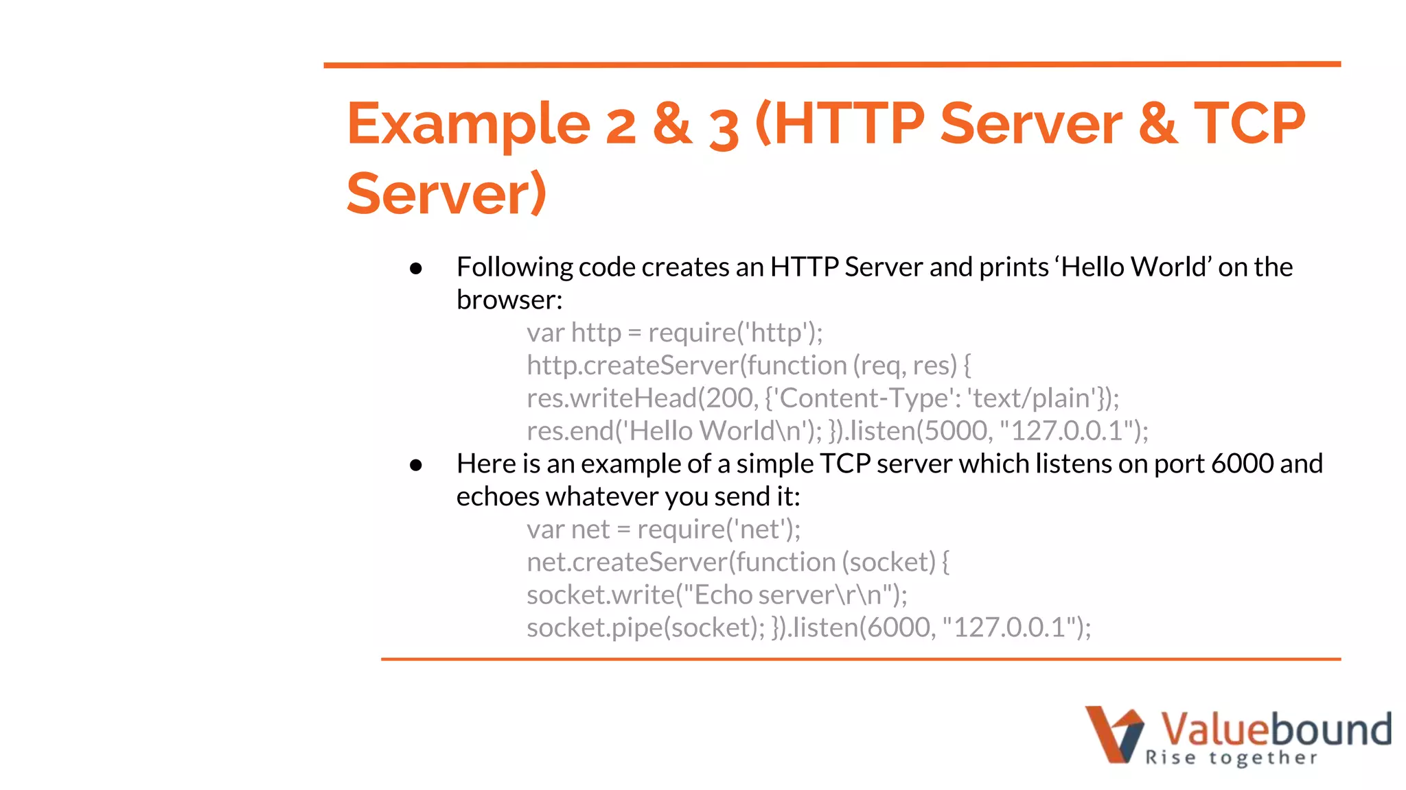 ● Following code creates an HTTP Server and prints ‘Hello World’ on the
browser:
var http = require('http');
http.createServer(function (req, res) {
res.writeHead(200, {'Content-Type': 'text/plain'});
res.end('Hello Worldn'); }).listen(5000, "127.0.0.1");
● Here is an example of a simple TCP server which listens on port 6000 and
echoes whatever you send it:
var net = require('net');
net.createServer(function (socket) {
socket.write("Echo serverrn");
socket.pipe(socket); }).listen(6000, "127.0.0.1");
Example 2 & 3 (HTTP Server & TCP
Server)
 