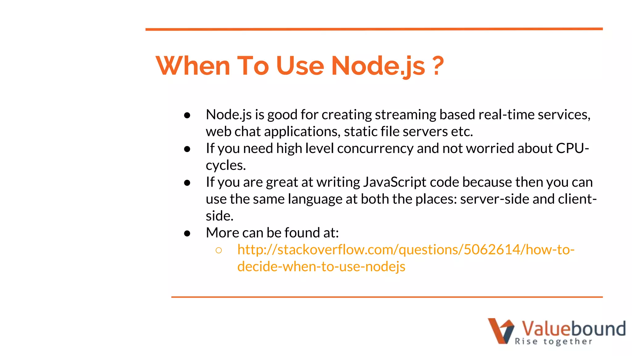 ● Node.js is good for creating streaming based real-time services,
web chat applications, static file servers etc.
● If you need high level concurrency and not worried about CPU-
cycles.
● If you are great at writing JavaScript code because then you can
use the same language at both the places: server-side and client-
side.
● More can be found at:
○ http://stackoverflow.com/questions/5062614/how-to-
decide-when-to-use-nodejs
When To Use Node.js ?
 
