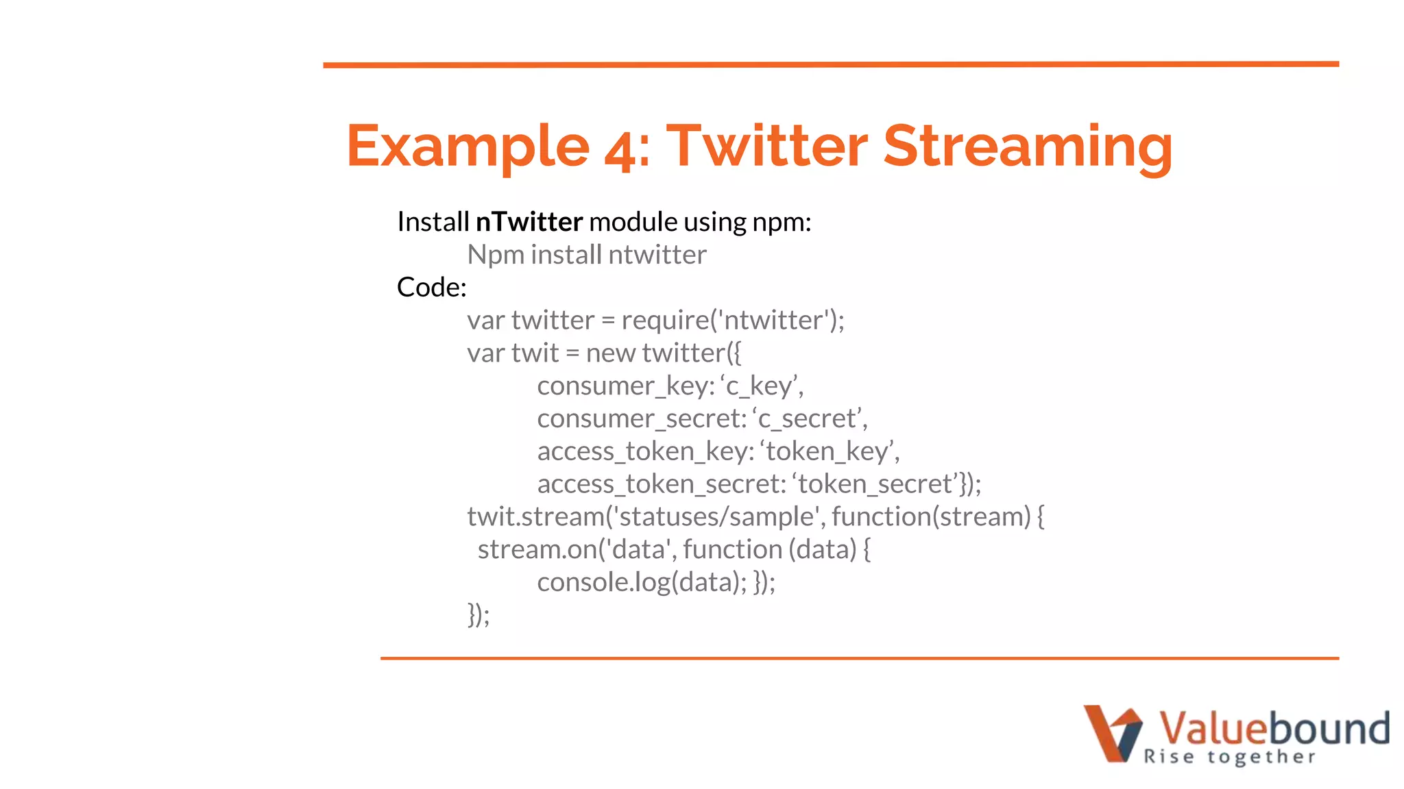 Install nTwitter module using npm:
Npm install ntwitter
Code:
var twitter = require('ntwitter');
var twit = new twitter({
consumer_key: ‘c_key’,
consumer_secret: ‘c_secret’,
access_token_key: ‘token_key’,
access_token_secret: ‘token_secret’});
twit.stream('statuses/sample', function(stream) {
stream.on('data', function (data) {
console.log(data); });
});
Example 4: Twitter Streaming
 