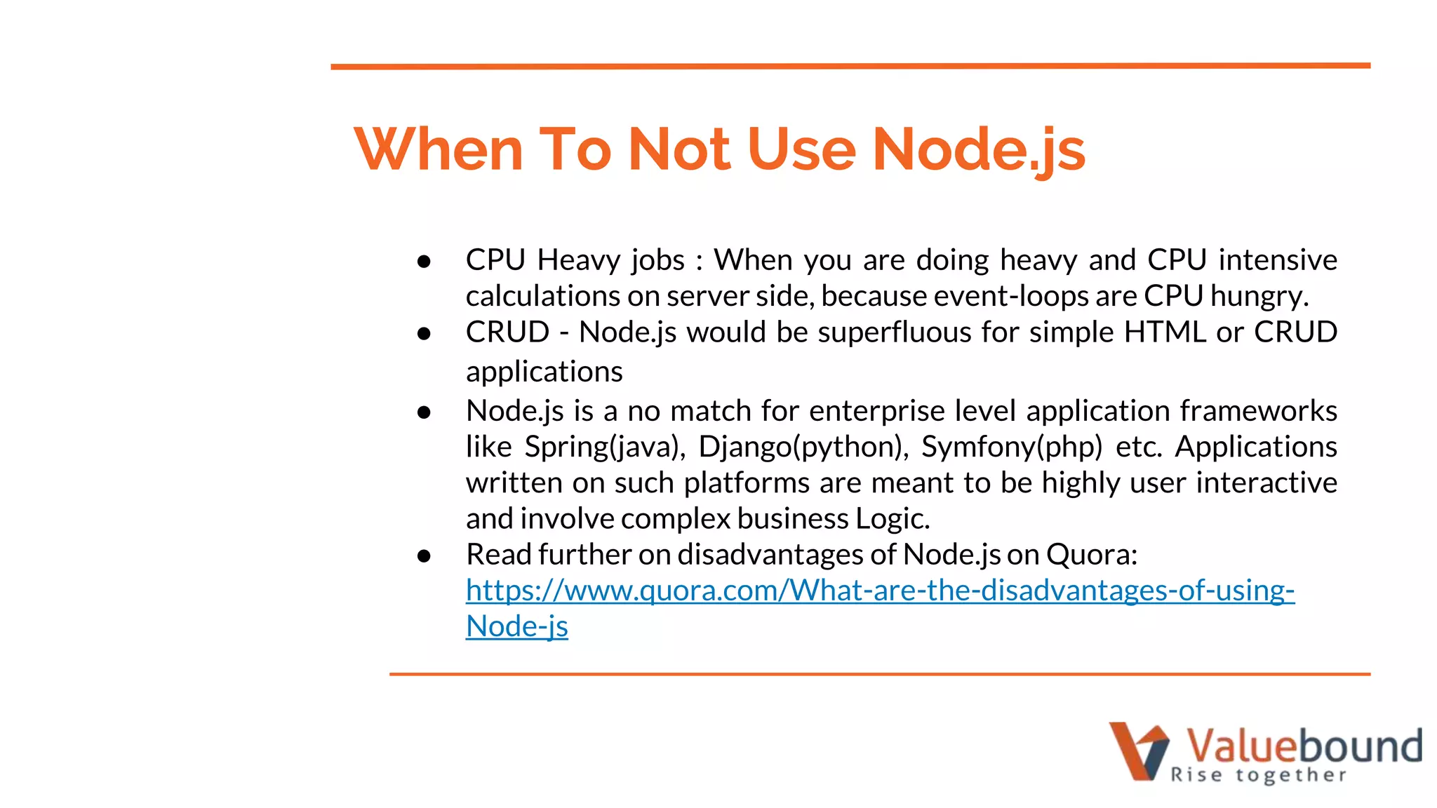 ● CPU Heavy jobs : When you are doing heavy and CPU intensive
calculations on server side, because event-loops are CPU hungry.
● CRUD - Node.js would be superfluous for simple HTML or CRUD
applications
● Node.js is a no match for enterprise level application frameworks
like Spring(java), Django(python), Symfony(php) etc. Applications
written on such platforms are meant to be highly user interactive
and involve complex business Logic.
● Read further on disadvantages of Node.js on Quora:
https://www.quora.com/What-are-the-disadvantages-of-using-
Node-js
When To Not Use Node.js
 