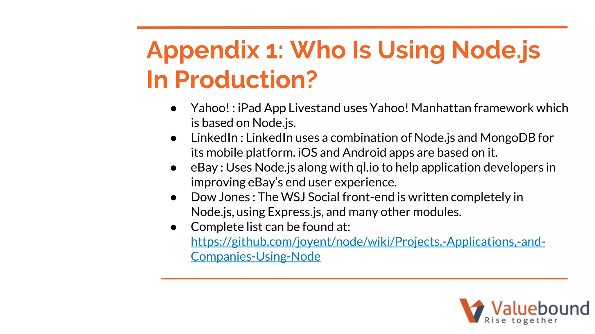 ● Yahoo! : iPad App Livestand uses Yahoo! Manhattan framework which
is based on Node.js.
● LinkedIn : LinkedIn uses a combination of Node.js and MongoDB for
its mobile platform. iOS and Android apps are based on it.
● eBay : Uses Node.js along with ql.io to help application developers in
improving eBay’s end user experience.
● Dow Jones : The WSJ Social front-end is written completely in
Node.js, using Express.js, and many other modules.
● Complete list can be found at:
https://github.com/joyent/node/wiki/Projects,-Applications,-and-
Companies-Using-Node
Appendix 1: Who Is Using Node.js
In Production?
 