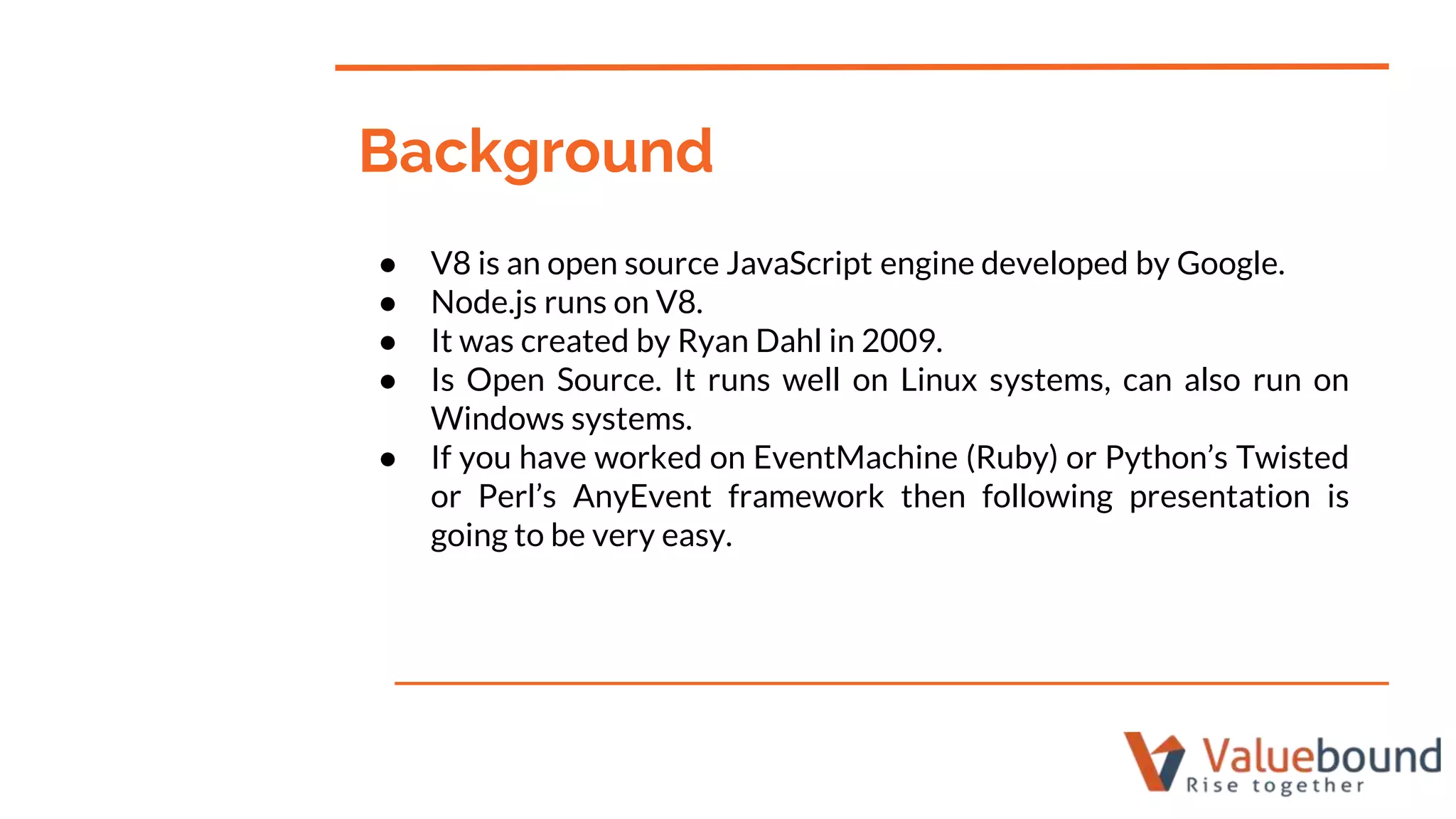 ● V8 is an open source JavaScript engine developed by Google.
● Node.js runs on V8.
● It was created by Ryan Dahl in 2009.
● Is Open Source. It runs well on Linux systems, can also run on
Windows systems.
● If you have worked on EventMachine (Ruby) or Python’s Twisted
or Perl’s AnyEvent framework then following presentation is
going to be very easy.
Background
 