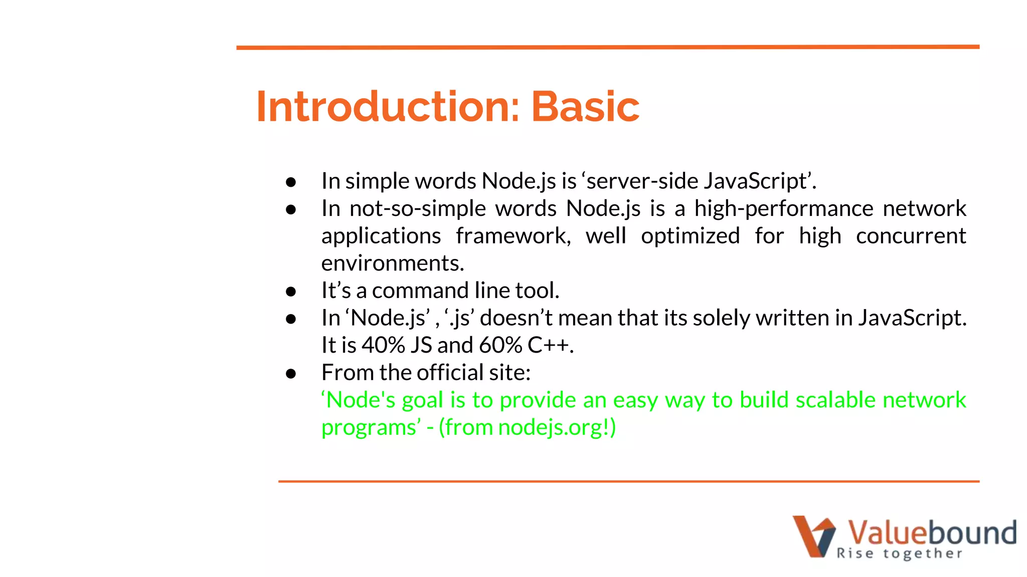 ● In simple words Node.js is ‘server-side JavaScript’.
● In not-so-simple words Node.js is a high-performance network
applications framework, well optimized for high concurrent
environments.
● It’s a command line tool.
● In ‘Node.js’ , ‘.js’ doesn’t mean that its solely written in JavaScript.
It is 40% JS and 60% C++.
● From the official site:
‘Node's goal is to provide an easy way to build scalable network
programs’ - (from nodejs.org!)
Introduction: Basic
 