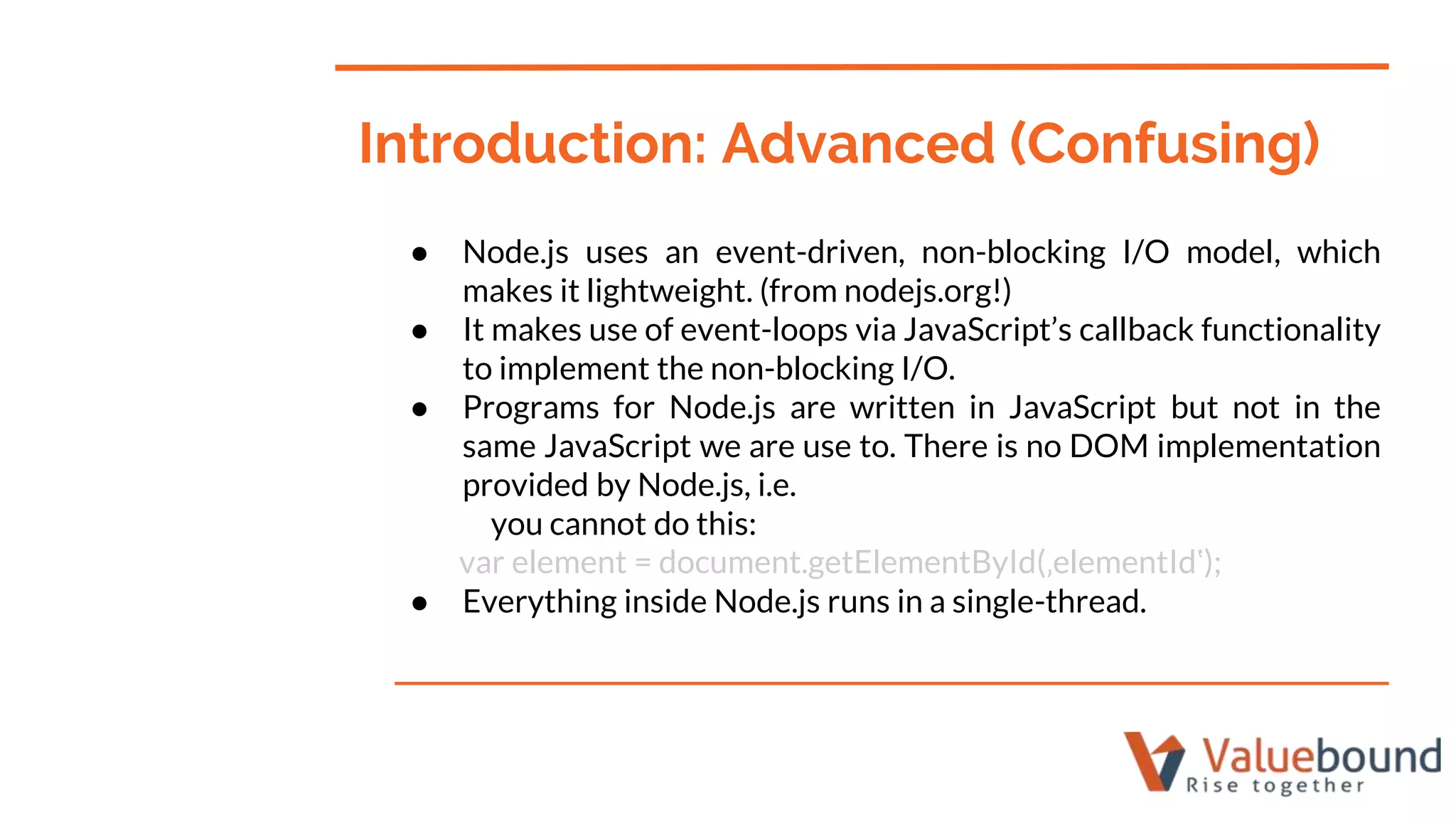 ● Node.js uses an event-driven, non-blocking I/O model, which
makes it lightweight. (from nodejs.org!)
● It makes use of event-loops via JavaScript’s callback functionality
to implement the non-blocking I/O.
● Programs for Node.js are written in JavaScript but not in the
same JavaScript we are use to. There is no DOM implementation
provided by Node.js, i.e.
you cannot do this:
var element = document.getElementById(‚elementId‛);
● Everything inside Node.js runs in a single-thread.
Introduction: Advanced (Confusing)
 