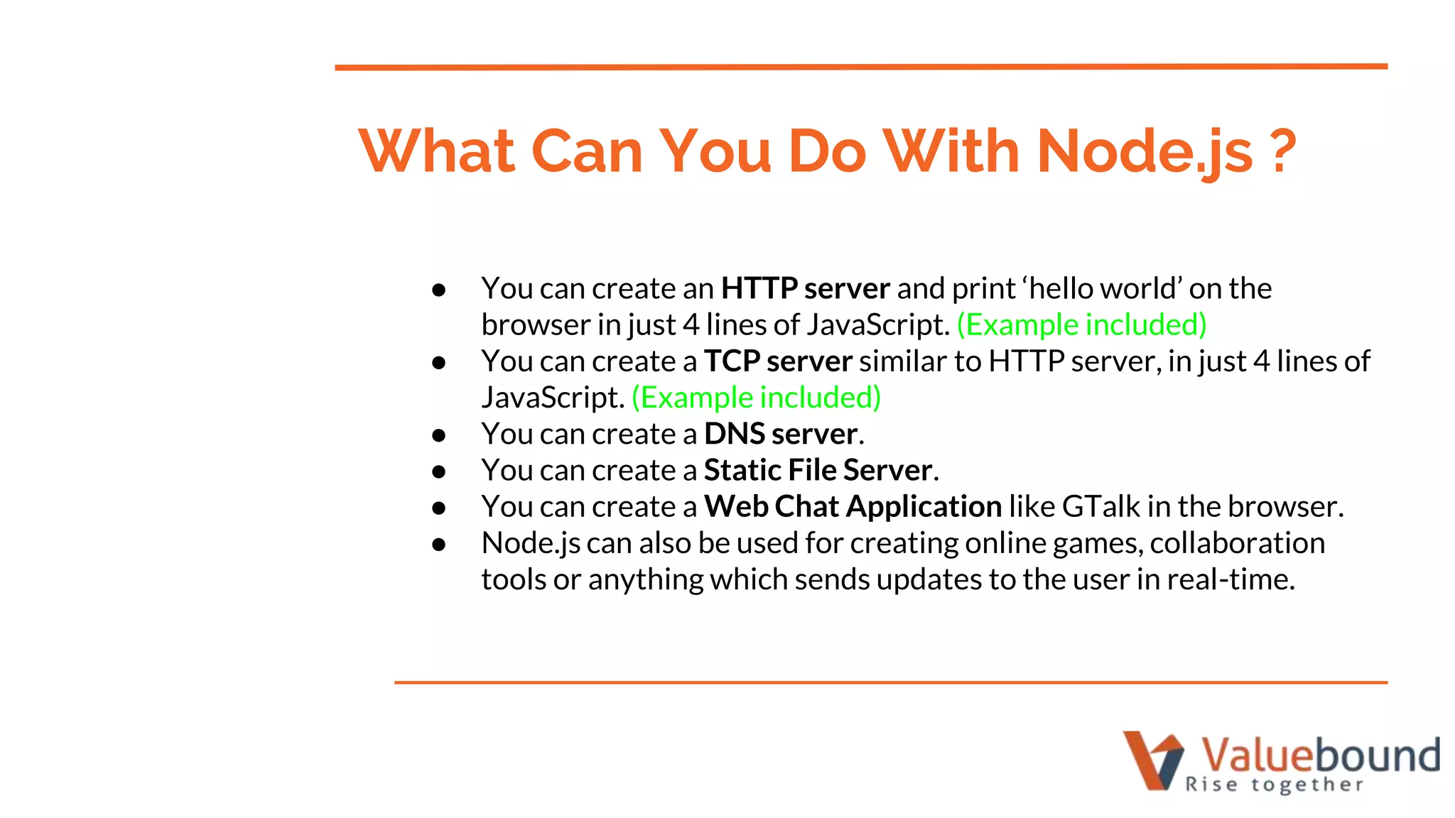 ● You can create an HTTP server and print ‘hello world’ on the
browser in just 4 lines of JavaScript. (Example included)
● You can create a TCP server similar to HTTP server, in just 4 lines of
JavaScript. (Example included)
● You can create a DNS server.
● You can create a Static File Server.
● You can create a Web Chat Application like GTalk in the browser.
● Node.js can also be used for creating online games, collaboration
tools or anything which sends updates to the user in real-time.
What Can You Do With Node.js ?
 