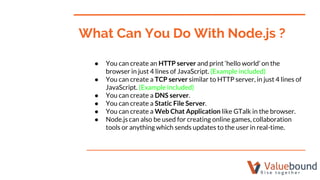 ● You can create an HTTP server and print ‘hello world’ on the
browser in just 4 lines of JavaScript. (Example included)
● You can create a TCP server similar to HTTP server, in just 4 lines of
JavaScript. (Example included)
● You can create a DNS server.
● You can create a Static File Server.
● You can create a Web Chat Application like GTalk in the browser.
● Node.js can also be used for creating online games, collaboration
tools or anything which sends updates to the user in real-time.
What Can You Do With Node.js ?
 