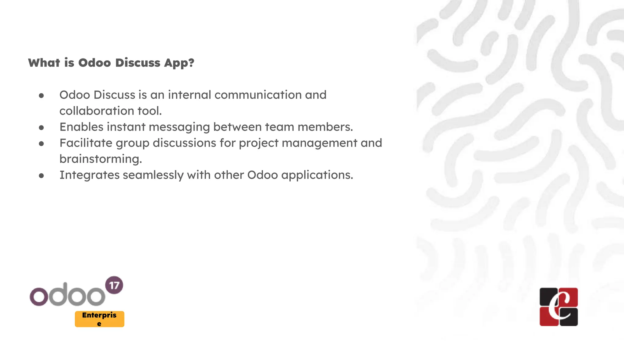 Enterpris
e
What is Odoo Discuss App?
● Odoo Discuss is an internal communication and
collaboration tool.
● Enables instant messaging between team members.
● Facilitate group discussions for project management and
brainstorming.
● Integrates seamlessly with other Odoo applications.
 