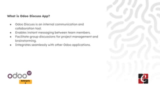 Enterpris
e
What is Odoo Discuss App?
● Odoo Discuss is an internal communication and
collaboration tool.
● Enables instant messaging between team members.
● Facilitate group discussions for project management and
brainstorming.
● Integrates seamlessly with other Odoo applications.
 