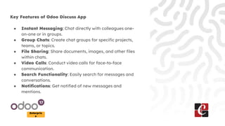 Enterpris
e
Key Features of Odoo Discuss App
● Instant Messaging: Chat directly with colleagues one-
on-one or in groups.
● Group Chats: Create chat groups for specific projects,
teams, or topics.
● File Sharing: Share documents, images, and other files
within chats.
● Video Calls: Conduct video calls for face-to-face
communication.
● Search Functionality: Easily search for messages and
conversations.
● Notifications: Get notified of new messages and
mentions.
 