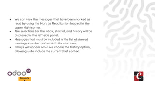 Enterpris
e
● We can view the messages that have been marked as
read by using the Mark as Read button located in the
upper right corner.
● The selections for the inbox, starred, and history will be
displayed in the left-side panel.
● Messages that must be included in the list of starred
messages can be marked with the star icon.
● Emojis will appear when we choose the history option,
allowing us to include the current chat context.
 