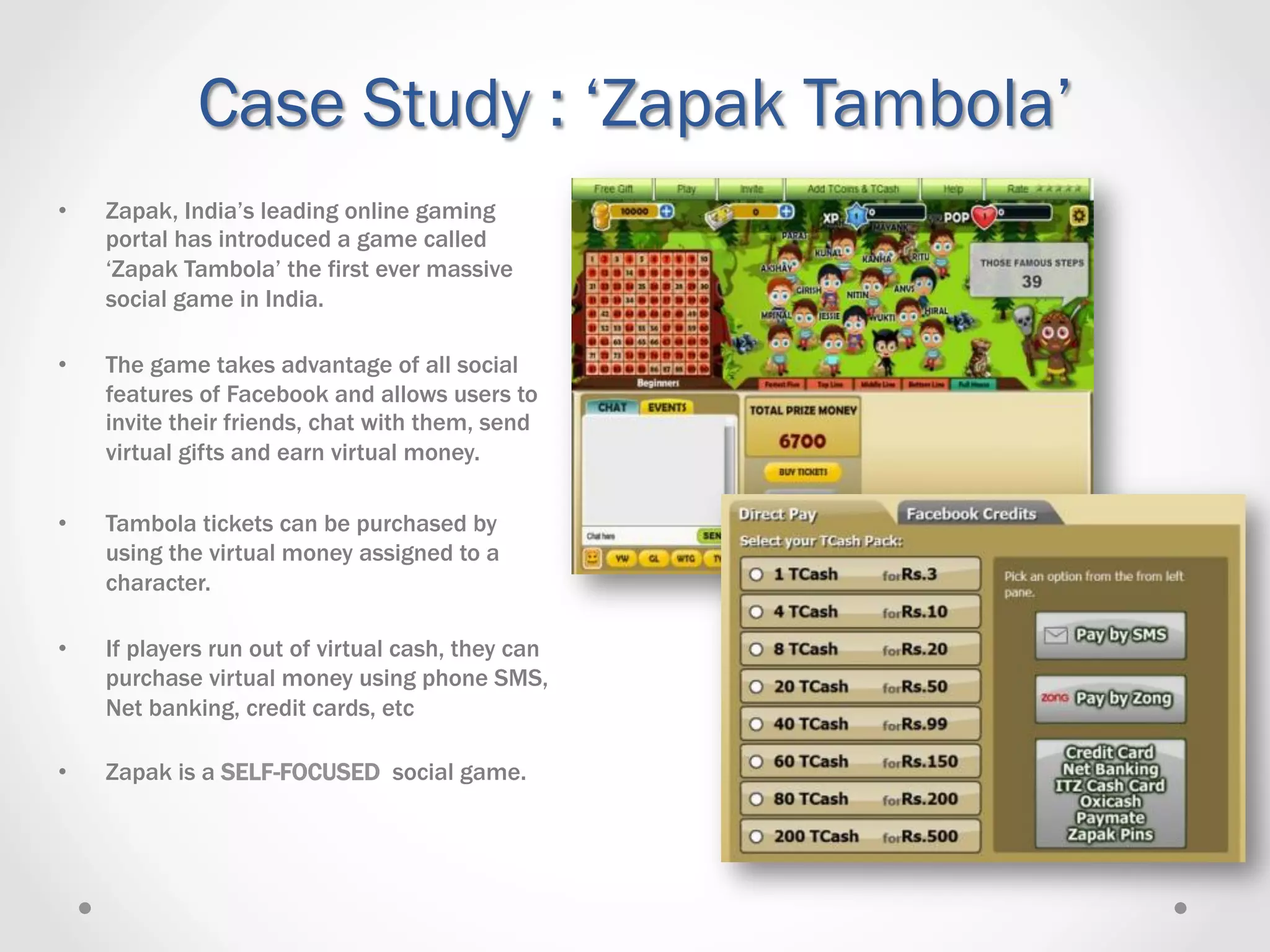 Case Study : ‘Zapak Tambola’
•    Zapak, India’s leading online gaming
     portal has introduced a game called
     ‘Zapak Tambola’ the first ever massive
     social game in India.

•    The game takes advantage of all social
     features of Facebook and allows users to
     invite their friends, chat with them, send
     virtual gifts and earn virtual money.

•    Tambola tickets can be purchased by
     using the virtual money assigned to a
     character.

•    If players run out of virtual cash, they can
     purchase virtual money using phone SMS,
     Net banking, credit cards, etc

•    Zapak is a SELF-FOCUSED social game.
 