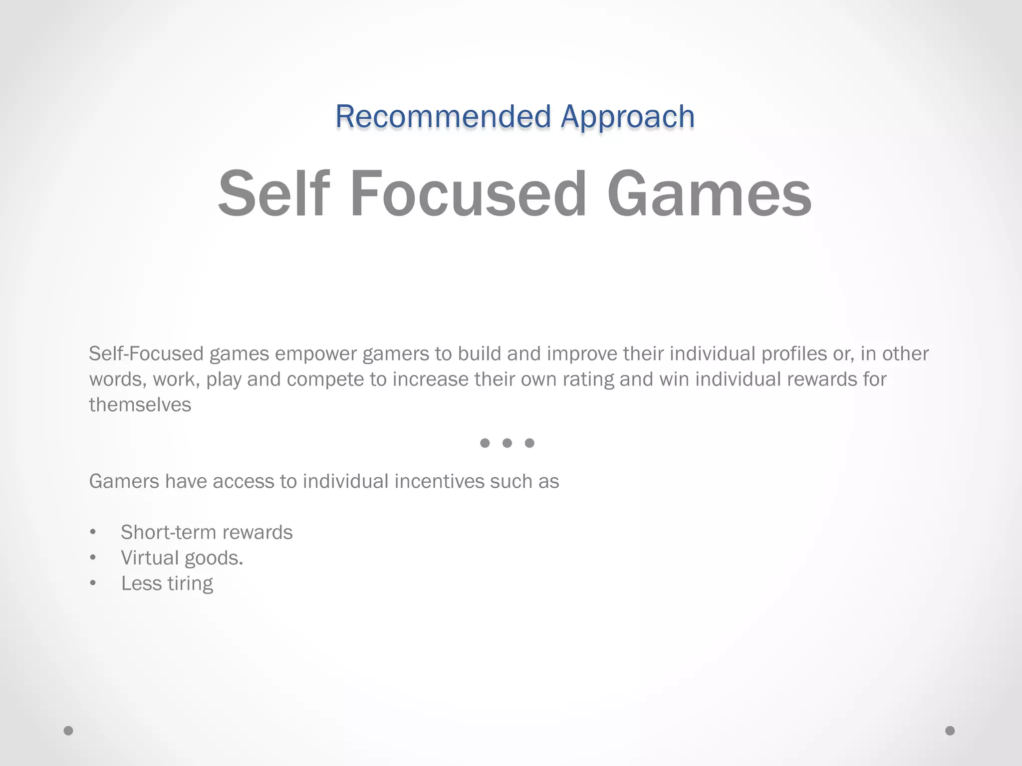 Recommended Approach

               Self Focused Games

Self-Focused games empower gamers to build and improve their individual profiles or, in other
words, work, play and compete to increase their own rating and win individual rewards for
themselves


Gamers have access to individual incentives such as

•    Short-term rewards
•    Virtual goods.
•    Less tiring
 
