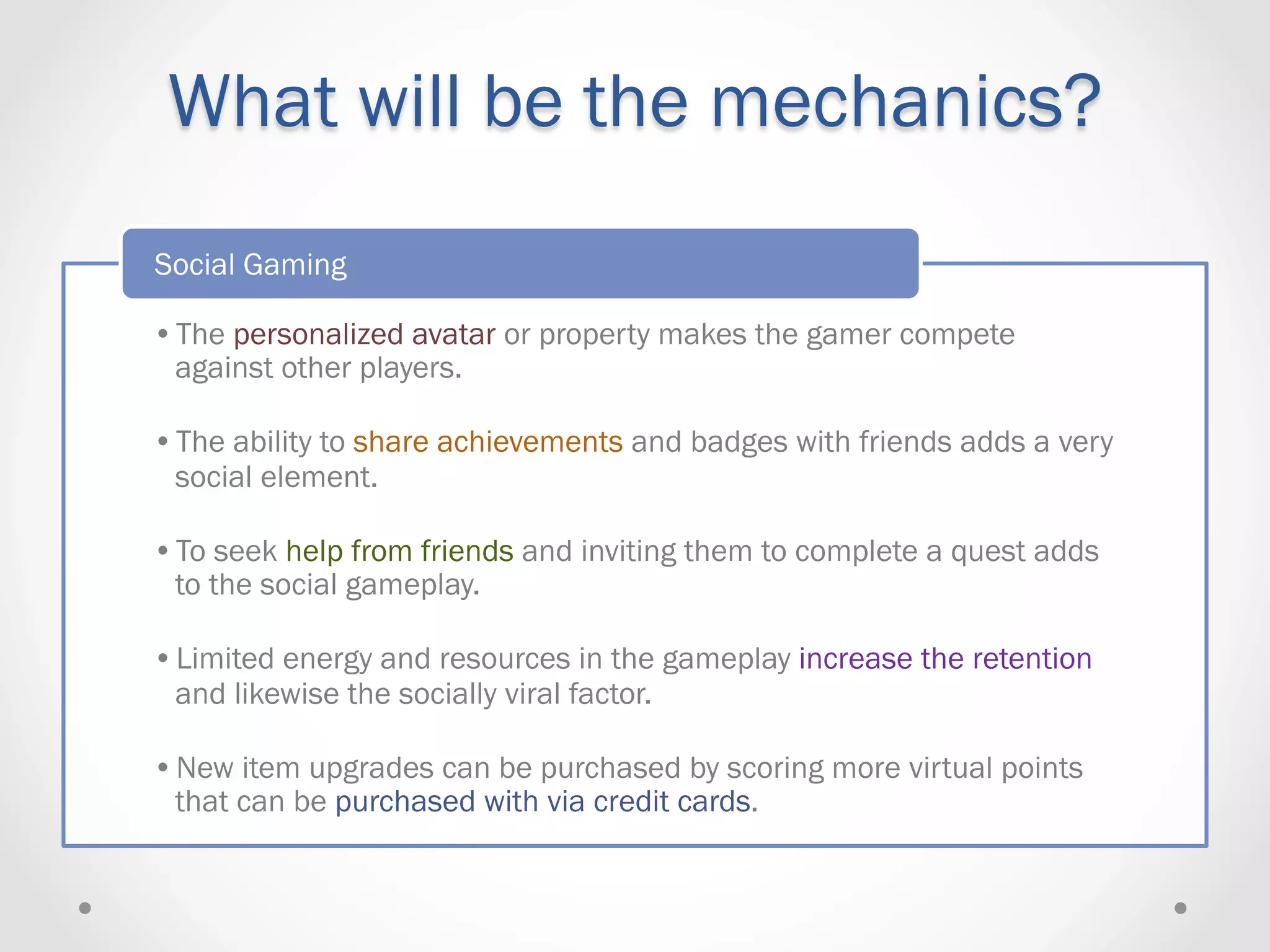 What will be the mechanics?
Social Gaming

• The personalized avatar or property makes the gamer compete
  against other players.

• The ability to share achievements and badges with friends adds a very
  social element.

• To seek help from friends and inviting them to complete a quest adds
  to the social gameplay.

• Limited energy and resources in the gameplay increase the retention
  and likewise the socially viral factor.

• New item upgrades can be purchased by scoring more virtual points
  that can be purchased with via credit cards.
 