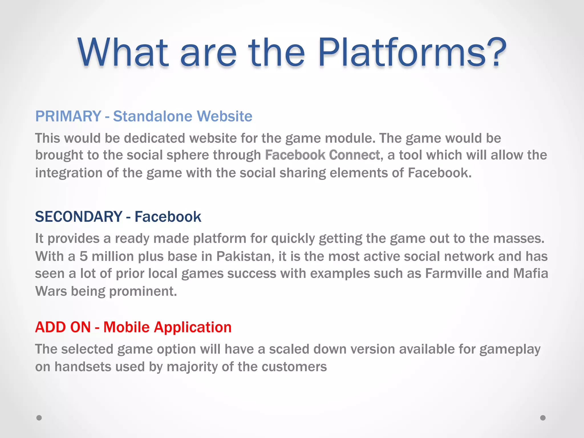 What are the Platforms?
PRIMARY - Standalone Website
This would be dedicated website for the game module. The game would be
brought to the social sphere through Facebook Connect, a tool which will allow the
integration of the game with the social sharing elements of Facebook.


SECONDARY - Facebook
It provides a ready made platform for quickly getting the game out to the masses.
With a 5 million plus base in Pakistan, it is the most active social network and has
seen a lot of prior local games success with examples such as Farmville and Mafia
Wars being prominent.

ADD ON - Mobile Application
The selected game option will have a scaled down version available for gameplay
on handsets used by majority of the customers
 