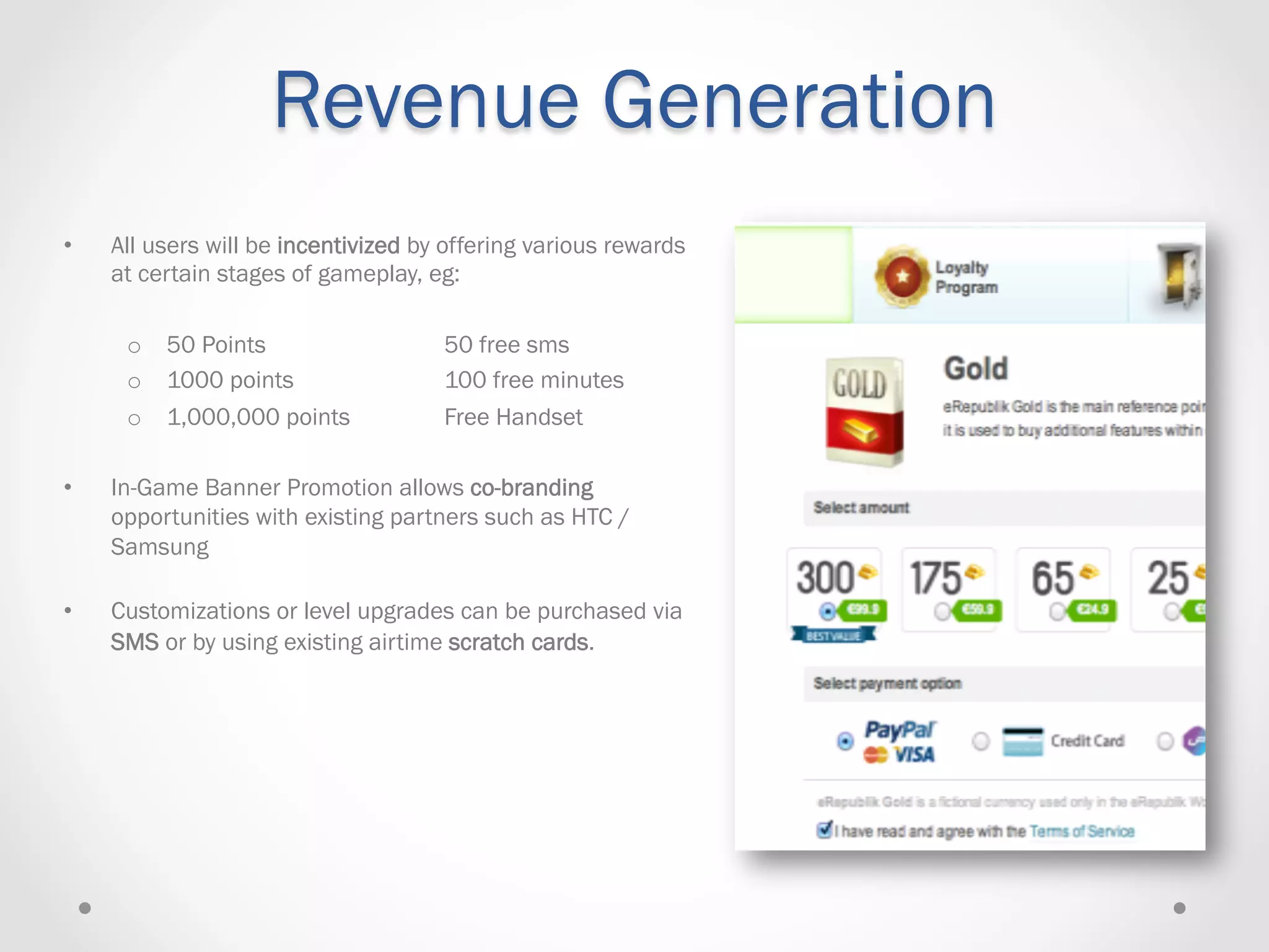 Revenue Generation
•    All users will be incentivized by offering various rewards
     at certain stages of gameplay, eg:

      o  50 Points                    50 free sms
      o  1000 points                  100 free minutes
      o  1,000,000 points             Free Handset

•    In-Game Banner Promotion allows co-branding
     opportunities with existing partners such as HTC /
     Samsung

•    Customizations or level upgrades can be purchased via
     SMS or by using existing airtime scratch cards.
 
