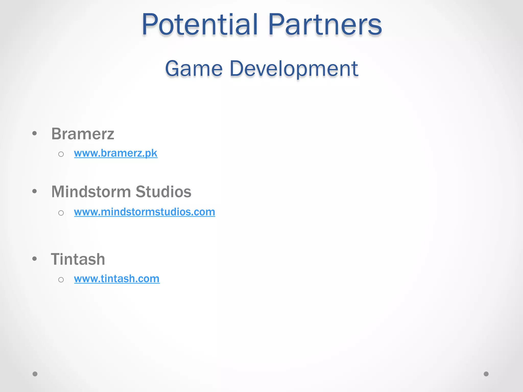 Potential Partners
                        Game Development

•  Bramerz
   o  www.bramerz.pk


•  Mindstorm Studios
   o  www.mindstormstudios.com



•  Tintash
   o  www.tintash.com
 