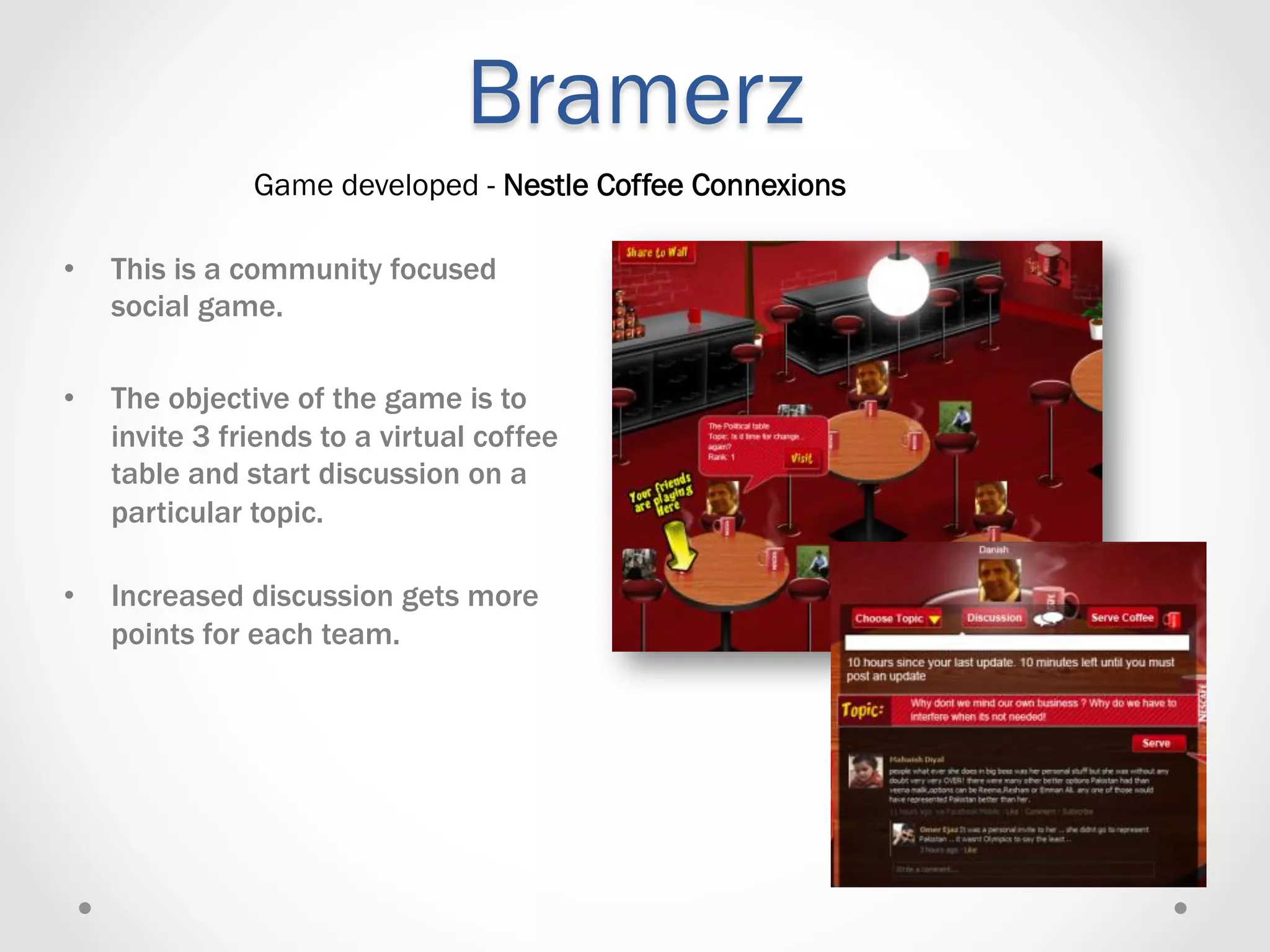 Bramerz
                Game developed - Nestle Coffee Connexions

•    This is a community focused
     social game.

•    The objective of the game is to
     invite 3 friends to a virtual coffee
     table and start discussion on a
     particular topic.

•    Increased discussion gets more
     points for each team.
 