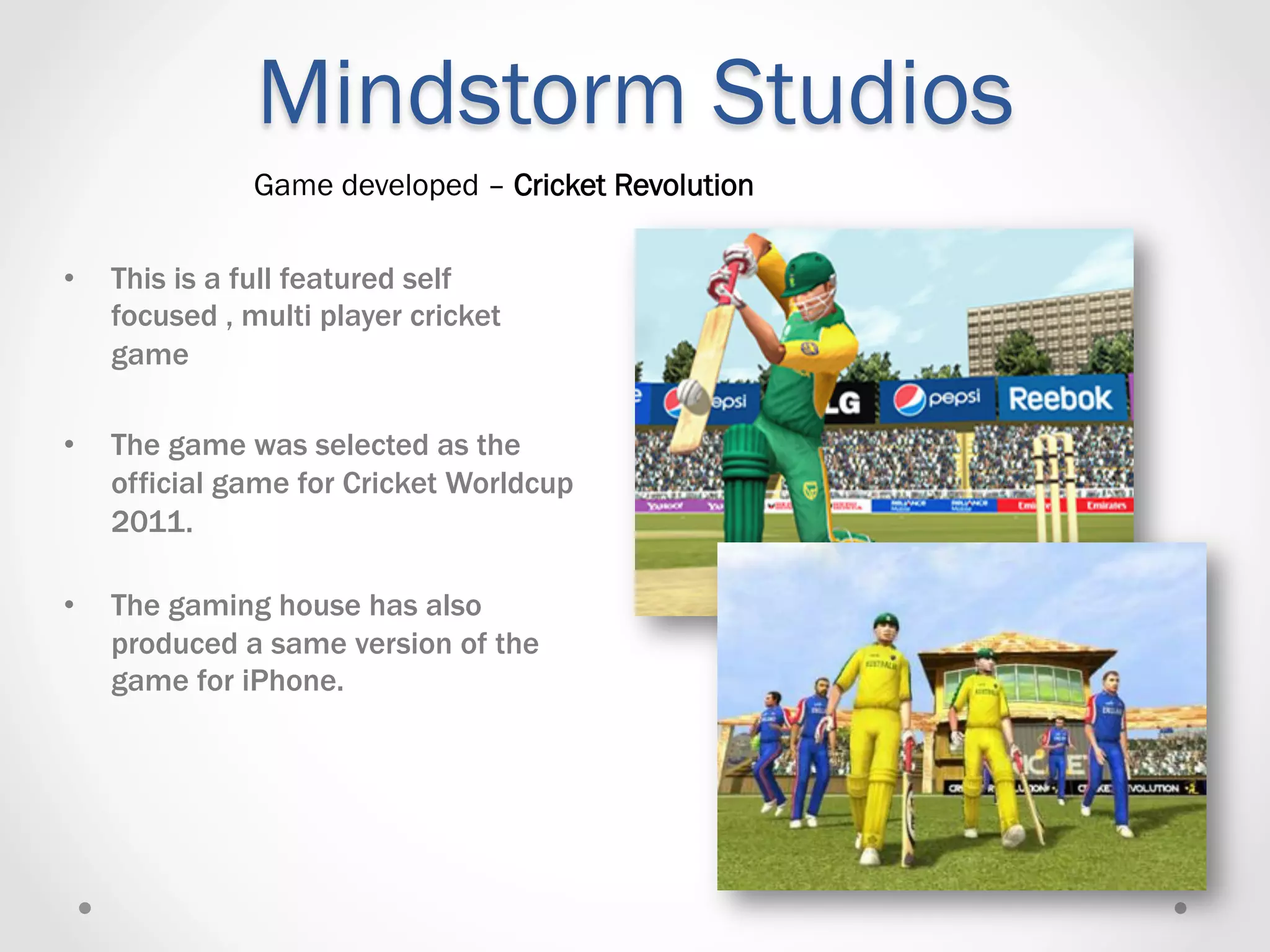Mindstorm Studios
               Game developed – Cricket Revolution

•    This is a full featured self
     focused , multi player cricket
     game

•    The game was selected as the
     official game for Cricket Worldcup
     2011.

•    The gaming house has also
     produced a same version of the
     game for iPhone.
 