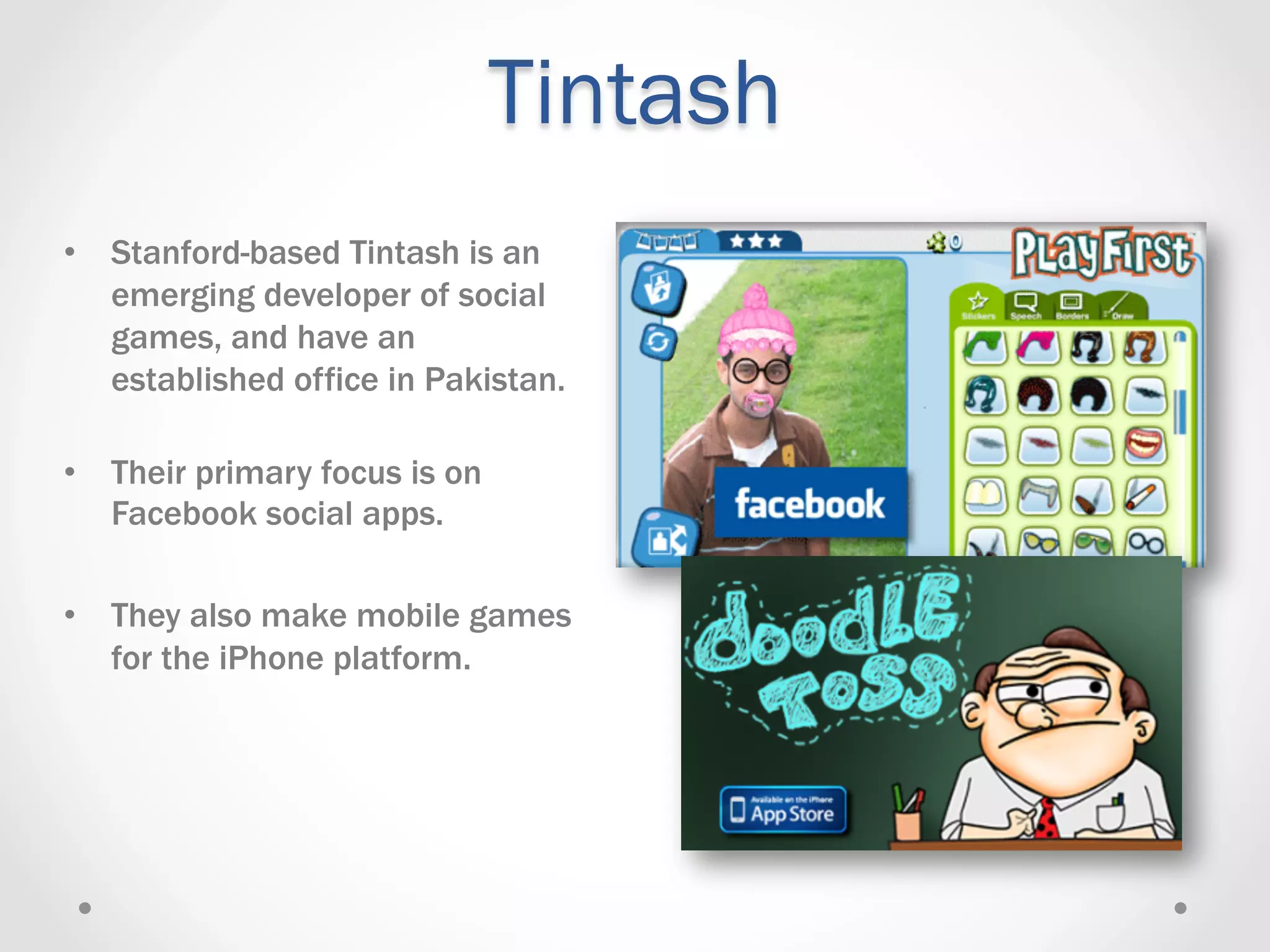 Tintash
•  Stanford-based Tintash is an
   emerging developer of social
   games, and have an
   established office in Pakistan.

•  Their primary focus is on
   Facebook social apps.

•  They also make mobile games
   for the iPhone platform.
 