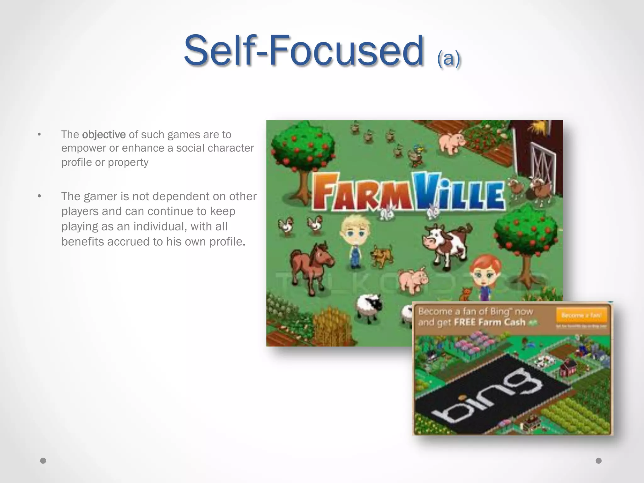 Self-Focused (a)
•    The objective of such games are to
     empower or enhance a social character
     profile or property

•    The gamer is not dependent on other
     players and can continue to keep
     playing as an individual, with all
     benefits accrued to his own profile.
 