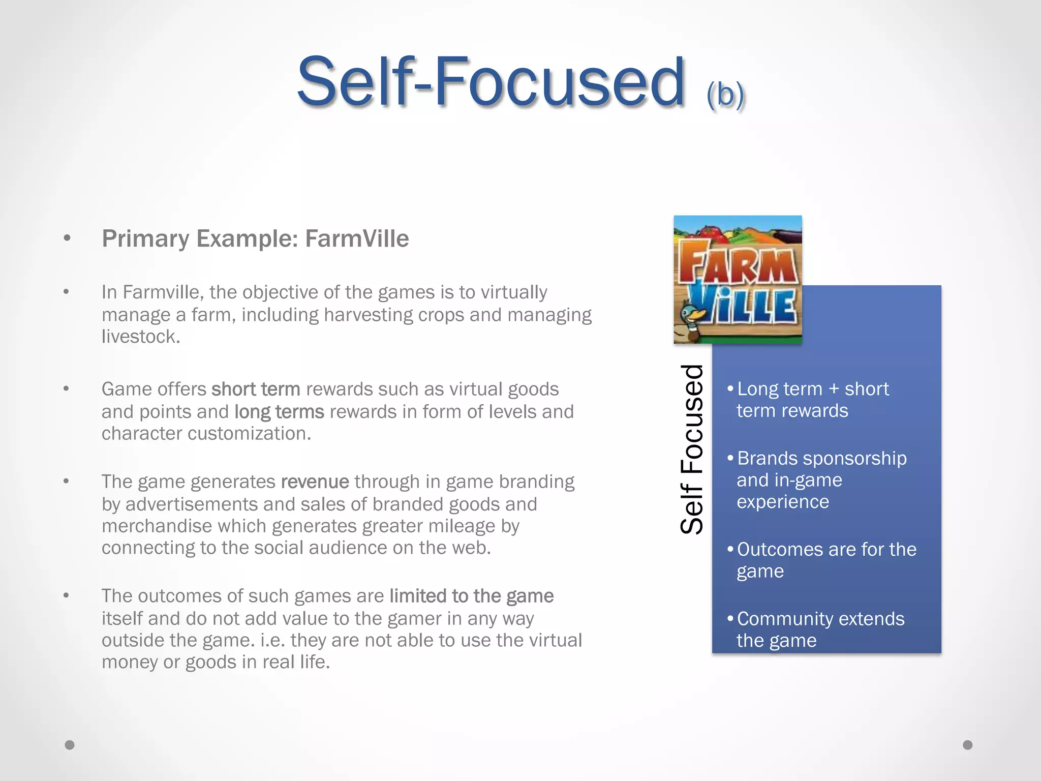 Self-Focused (b)
•    Primary Example: FarmVille
•    In Farmville, the objective of the games is to virtually
     manage a farm, including harvesting crops and managing
     livestock.




                                                                   Self Focused
•    Game offers short term rewards such as virtual goods                         • Long term + short
     and points and long terms rewards in form of levels and                       term rewards
     character customization.
                                                                                  • Brands sponsorship
•    The game generates revenue through in game branding                           and in-game
     by advertisements and sales of branded goods and                              experience
     merchandise which generates greater mileage by
     connecting to the social audience on the web.                                • Outcomes are for the
                                                                                   game
•    The outcomes of such games are limited to the game
     itself and do not add value to the gamer in any way                          • Community extends
     outside the game. i.e. they are not able to use the virtual                   the game
     money or goods in real life.
 