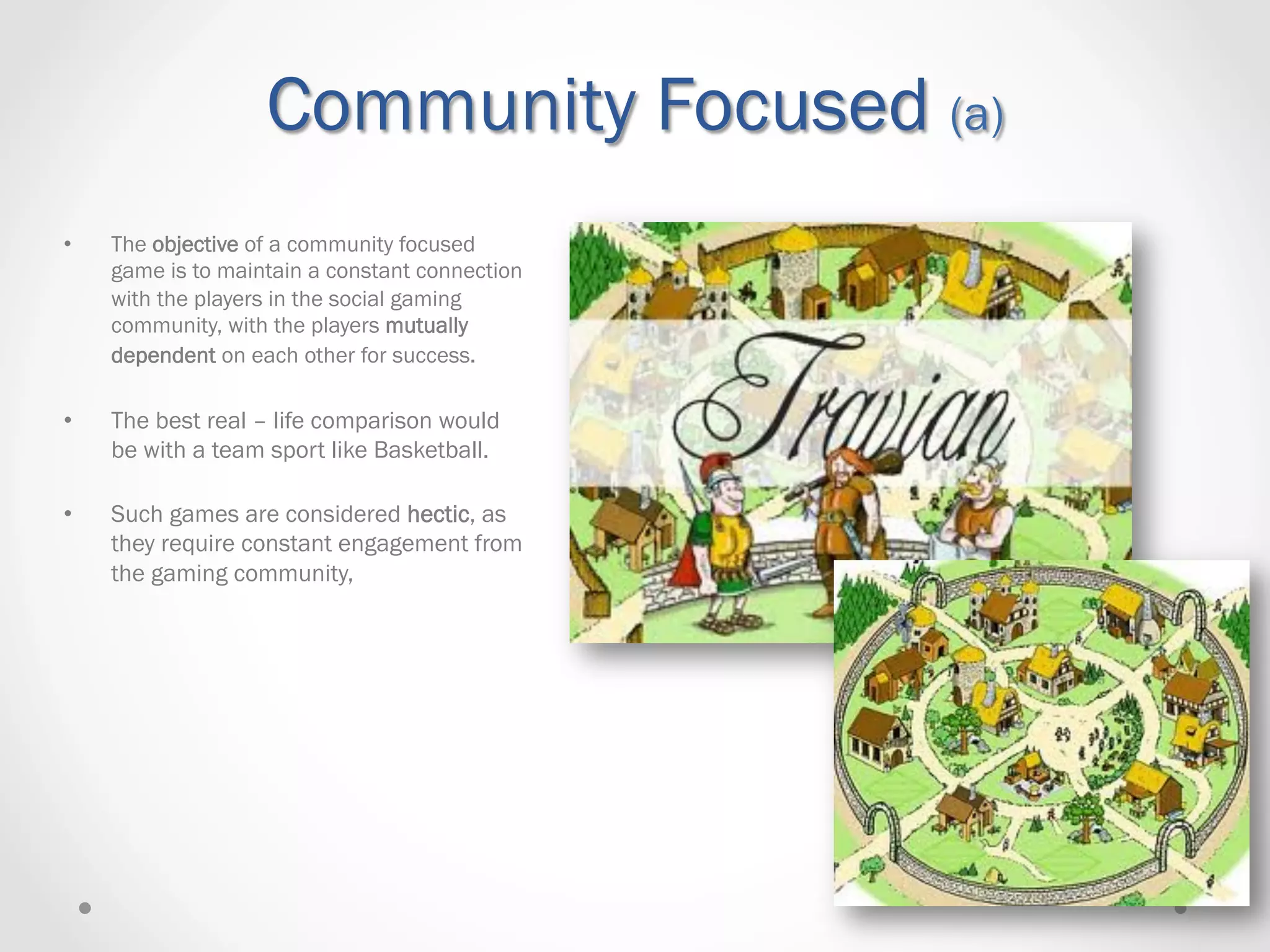 Community Focused (a)
•    The objective of a community focused
     game is to maintain a constant connection
     with the players in the social gaming
     community, with the players mutually
     dependent on each other for success.

•    The best real – life comparison would
     be with a team sport like Basketball.

•    Such games are considered hectic, as
     they require constant engagement from
     the gaming community,
 
