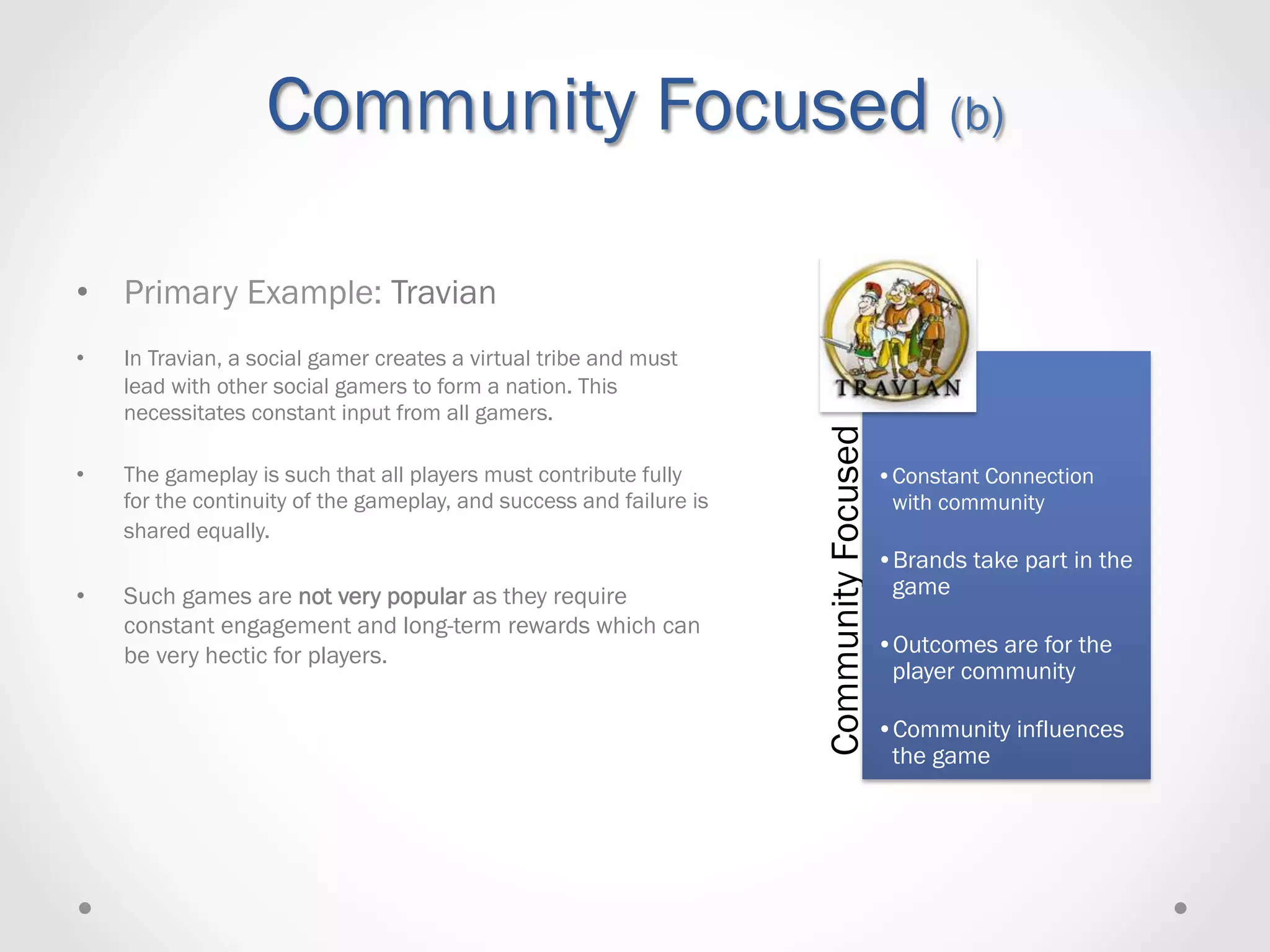 Community Focused (b)

•  Primary Example: Travian
•    In Travian, a social gamer creates a virtual tribe and must
     lead with other social gamers to form a nation. This
     necessitates constant input from all gamers.




                                                                      Community Focused
•    The gameplay is such that all players must contribute fully                          • Constant Connection
     for the continuity of the gameplay, and success and failure is                         with community
     shared equally.
                                                                                          • Brands take part in the
•    Such games are not very popular as they require                                       game
     constant engagement and long-term rewards which can
     be very hectic for players.                                                          • Outcomes are for the
                                                                                           player community

                                                                                          • Community influences
                                                                                           the game
 