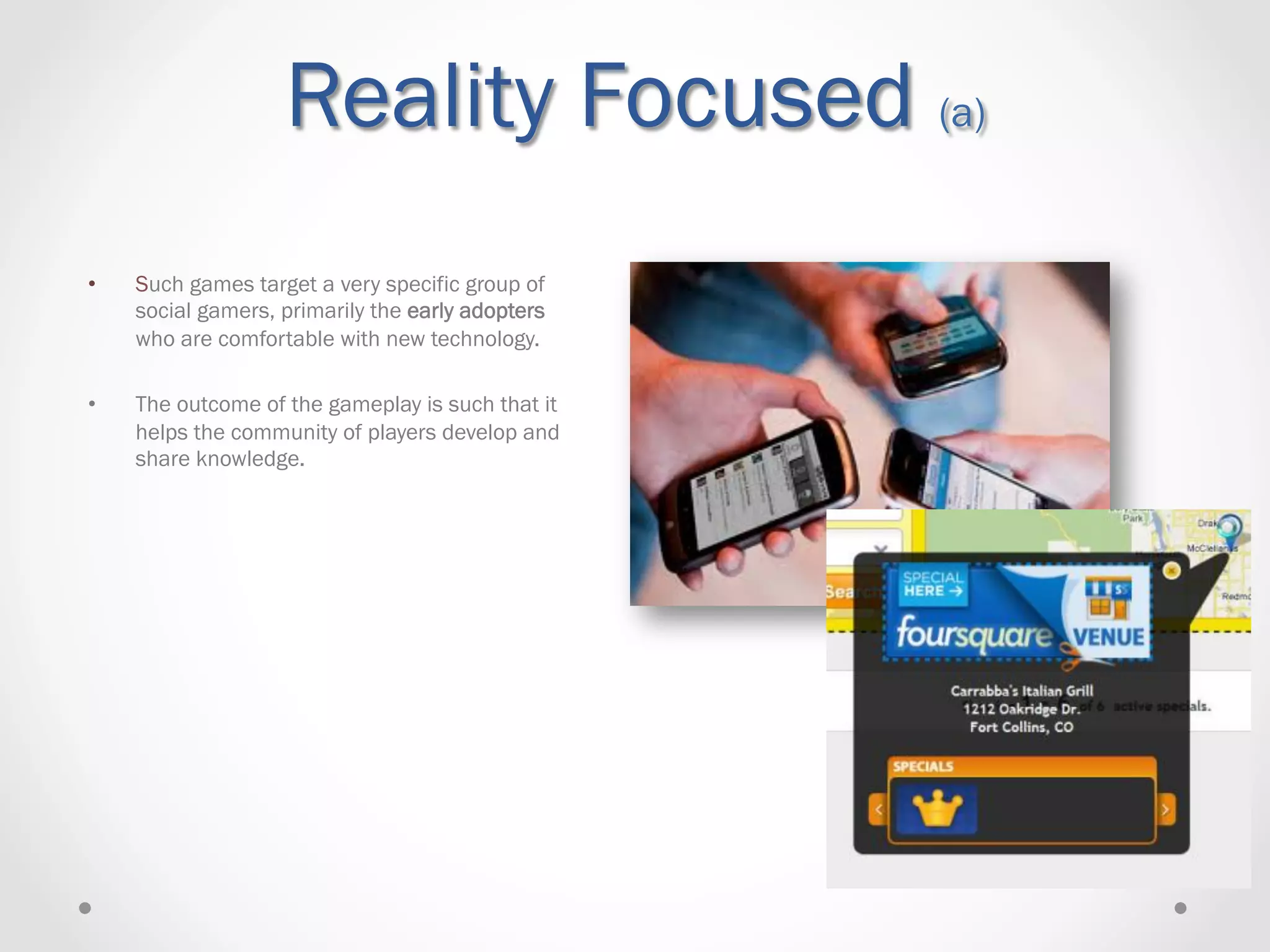 Reality Focused (a)
•    Such games target a very specific group of
     social gamers, primarily the early adopters
     who are comfortable with new technology.

•    The outcome of the gameplay is such that it
     helps the community of players develop and
     share knowledge.
 