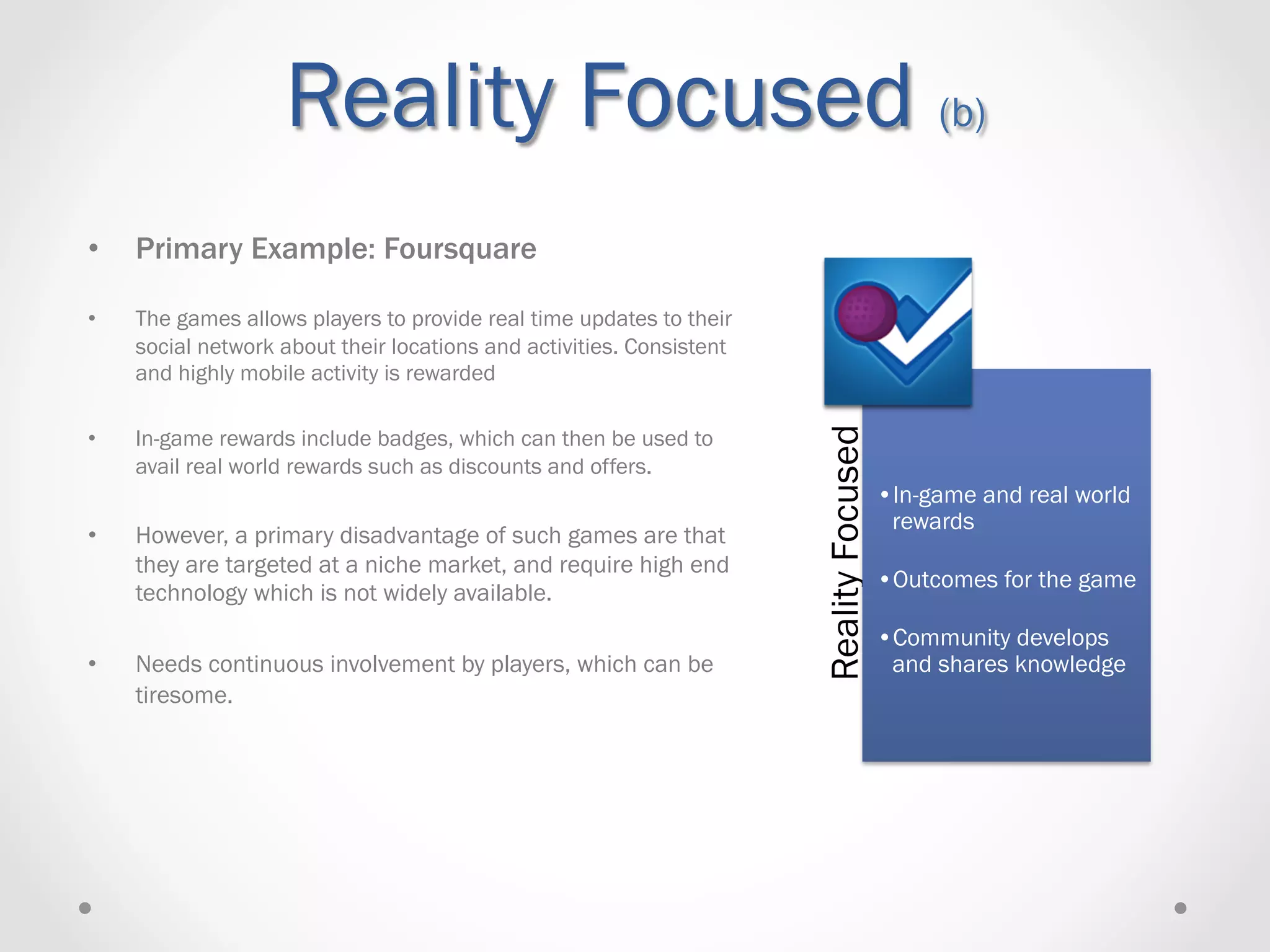 Reality Focused (b)
•    Primary Example: Foursquare

•    The games allows players to provide real time updates to their
     social network about their locations and activities. Consistent
     and highly mobile activity is rewarded




                                                                       Reality Focused
•    In-game rewards include badges, which can then be used to
     avail real world rewards such as discounts and offers.
                                                                                         • In-game and real world
                                                                                          rewards
•    However, a primary disadvantage of such games are that
     they are targeted at a niche market, and require high end
                                                                                         • Outcomes for the game
     technology which is not widely available.
                                                                                         • Community develops
•    Needs continuous involvement by players, which can be                                and shares knowledge
     tiresome.
 