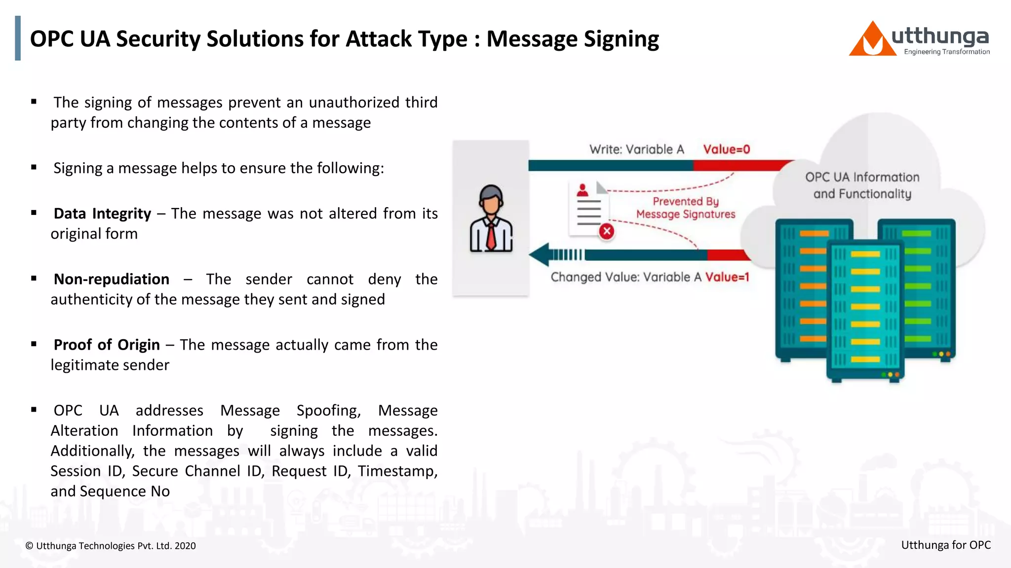 © Utthunga Technologies Pvt. Ltd. 2020
OPC UA Security Solutions for Attack Type : Message Signing
 The signing of messages prevent an unauthorized third
party from changing the contents of a message
 Signing a message helps to ensure the following:
 Data Integrity – The message was not altered from its
original form
 Non-repudiation – The sender cannot deny the
authenticity of the message they sent and signed
 Proof of Origin – The message actually came from the
legitimate sender
 OPC UA addresses Message Spoofing, Message
Alteration Information by signing the messages.
Additionally, the messages will always include a valid
Session ID, Secure Channel ID, Request ID, Timestamp,
and Sequence No
Utthunga for OPC
 