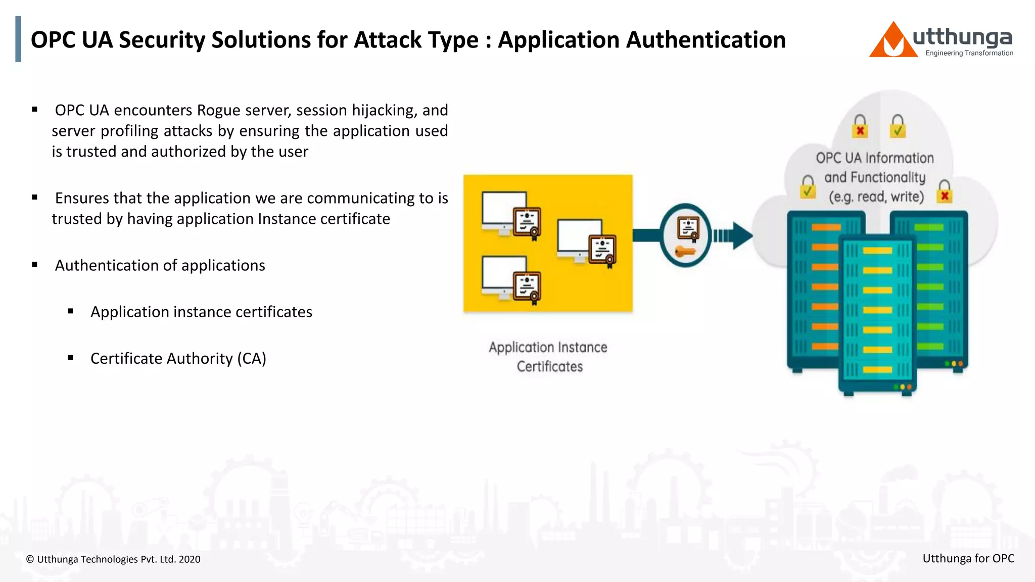 © Utthunga Technologies Pvt. Ltd. 2020
OPC UA Security Solutions for Attack Type : Application Authentication
 OPC UA encounters Rogue server, session hijacking, and
server profiling attacks by ensuring the application used
is trusted and authorized by the user
 Ensures that the application we are communicating to is
trusted by having application Instance certificate
 Authentication of applications
 Application instance certificates
 Certificate Authority (CA)
Utthunga for OPC
 