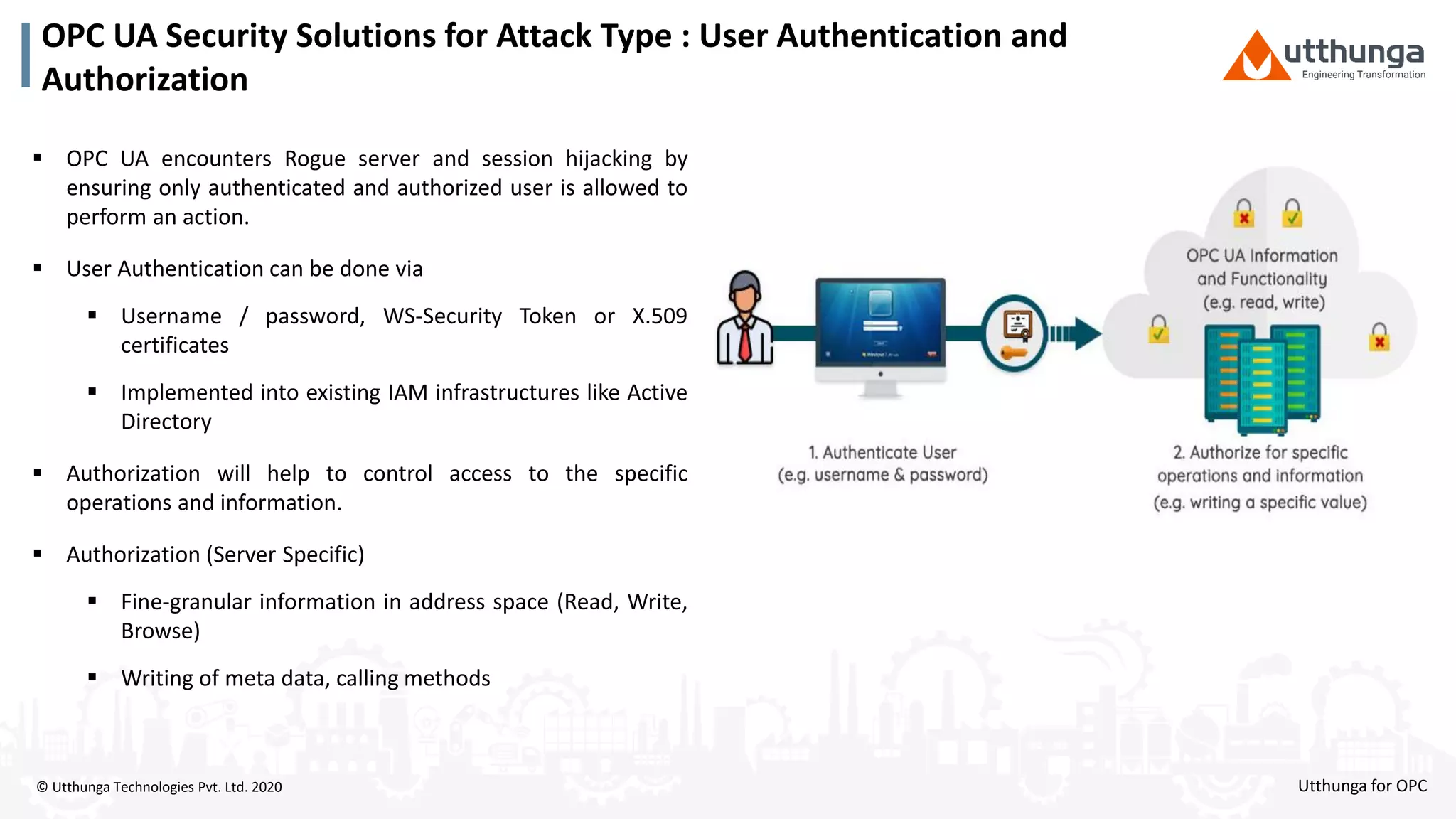 © Utthunga Technologies Pvt. Ltd. 2020
OPC UA Security Solutions for Attack Type : User Authentication and
Authorization
 OPC UA encounters Rogue server and session hijacking by
ensuring only authenticated and authorized user is allowed to
perform an action.
 User Authentication can be done via
 Username / password, WS-Security Token or X.509
certificates
 Implemented into existing IAM infrastructures like Active
Directory
 Authorization will help to control access to the specific
operations and information.
 Authorization (Server Specific)
 Fine-granular information in address space (Read, Write,
Browse)
 Writing of meta data, calling methods
Utthunga for OPC
 