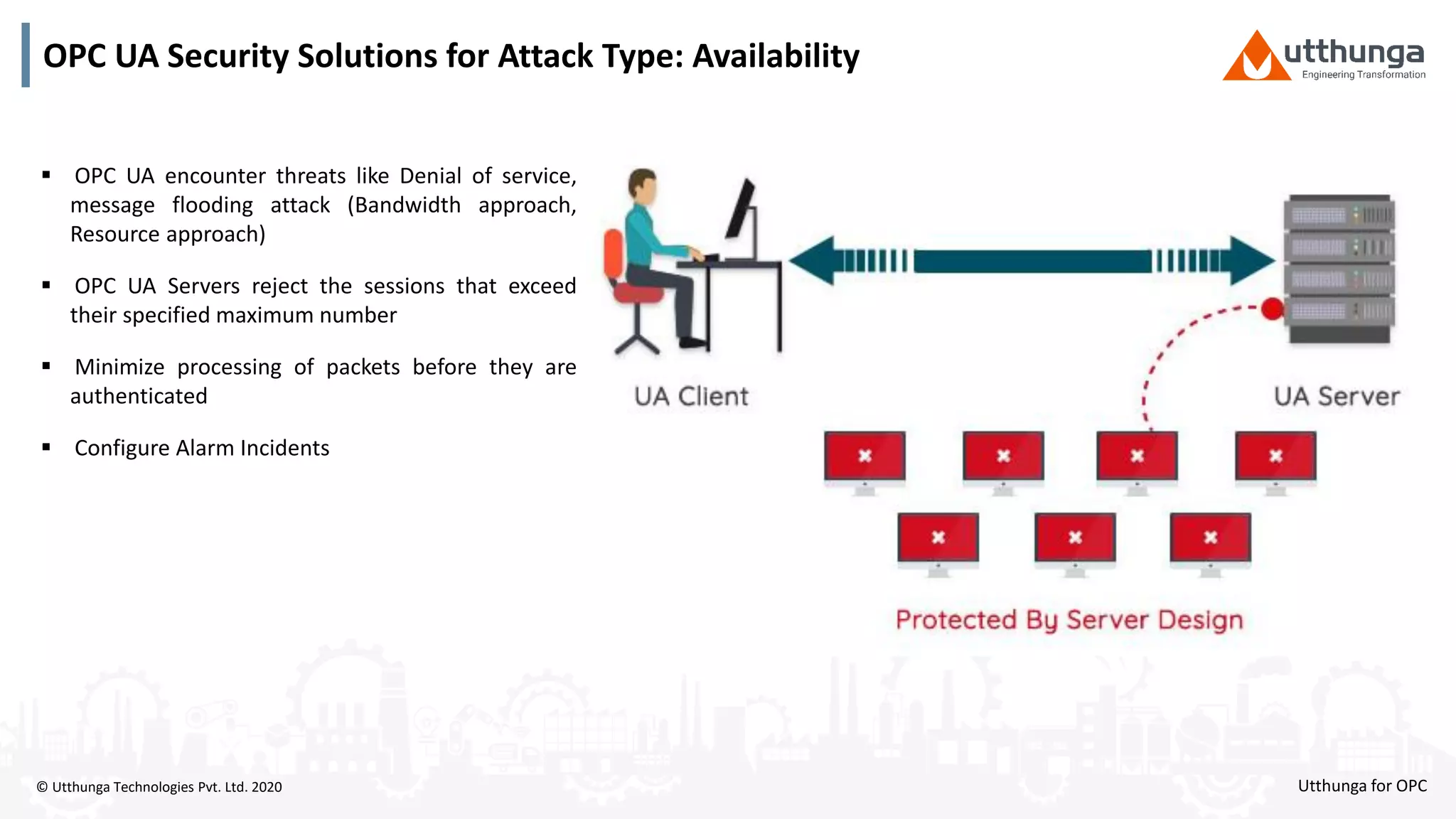 © Utthunga Technologies Pvt. Ltd. 2020
OPC UA Security Solutions for Attack Type: Availability
 OPC UA encounter threats like Denial of service,
message flooding attack (Bandwidth approach,
Resource approach)
 OPC UA Servers reject the sessions that exceed
their specified maximum number
 Minimize processing of packets before they are
authenticated
 Configure Alarm Incidents
Utthunga for OPC
 